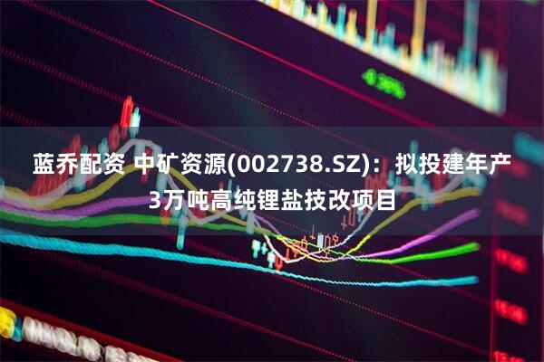 蓝乔配资 中矿资源(002738.SZ)：拟投建年产3万吨高纯锂盐技改项目