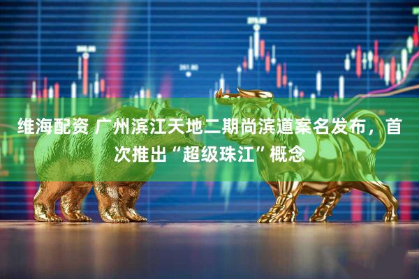 维海配资 广州滨江天地二期尚滨道案名发布，首次推出“超级珠江”概念