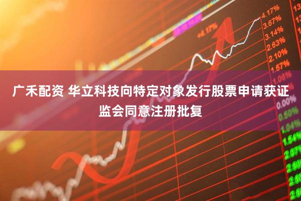 广禾配资 华立科技向特定对象发行股票申请获证监会同意注册批复