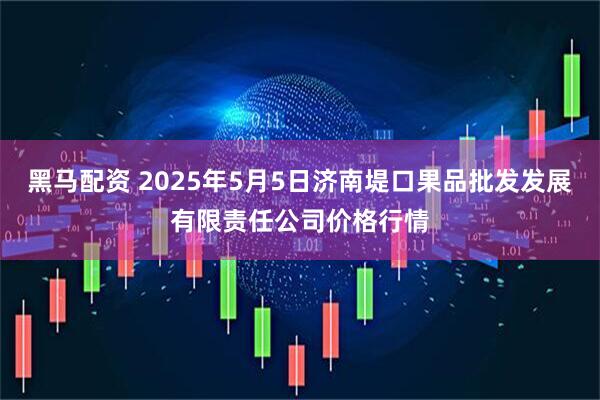 黑马配资 2025年5月5日济南堤口果品批发发展有限责任公司价格行情