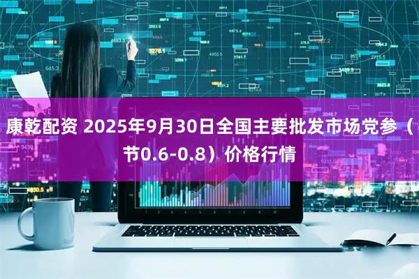 康乾配资 2025年9月30日全国主要批发市场党参（节0.6-0.8）价格行情