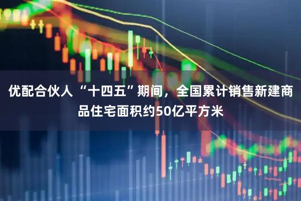 优配合伙人 “十四五”期间，全国累计销售新建商品住宅面积约50亿平方米