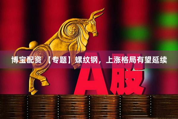 博宝配资 【专题】螺纹钢，上涨格局有望延续