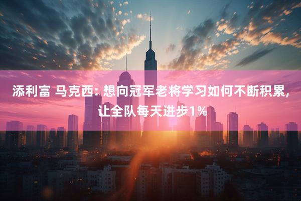 添利富 马克西: 想向冠军老将学习如何不断积累, 让全队每天进步1%